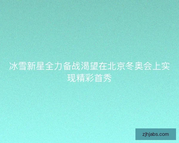 冰雪新星全力备战渴望在北京冬奥会上实现精彩首秀