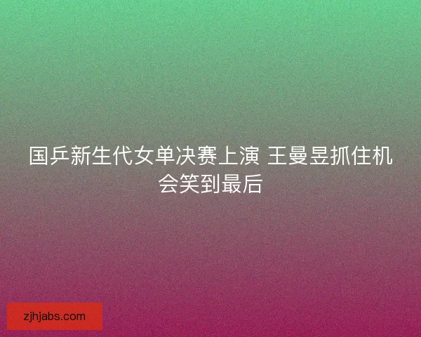 国乒新生代女单决赛上演 王曼昱抓住机会笑到最后