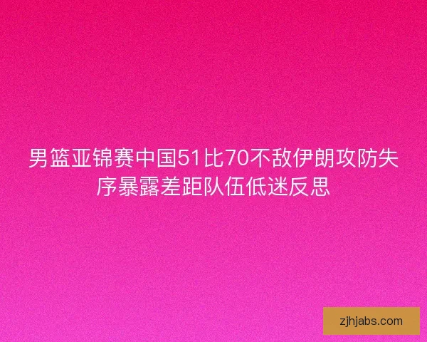 男篮亚锦赛中国51比70不敌伊朗攻防失序暴露差距队伍低迷反思