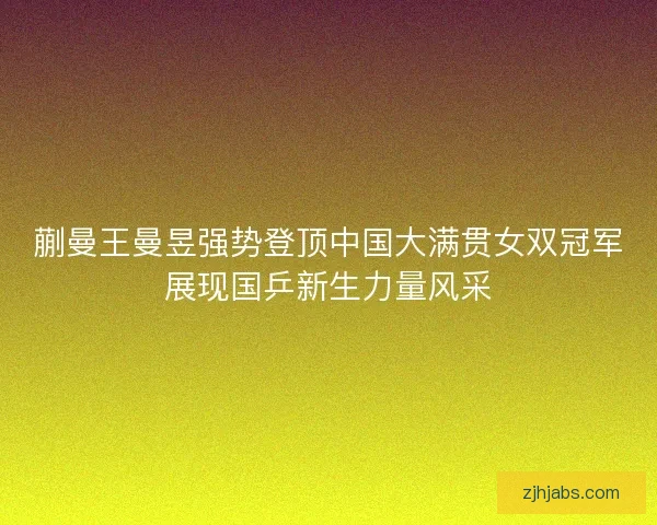 蒯曼王曼昱强势登顶中国大满贯女双冠军展现国乒新生力量风采
