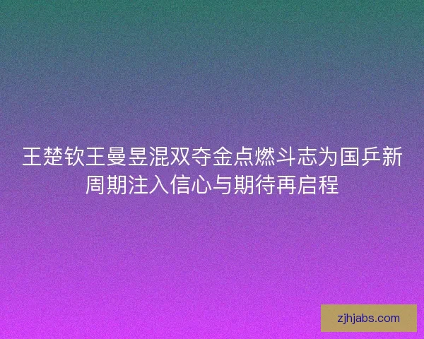 王楚钦王曼昱混双夺金点燃斗志为国乒新周期注入信心与期待再启程 王楚钦王曼昱混双夺金点燃斗志为国乒新周期注入信心与期待再启程