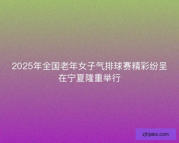 2025年全国老年女子气排球赛精彩纷呈在宁夏隆重举行