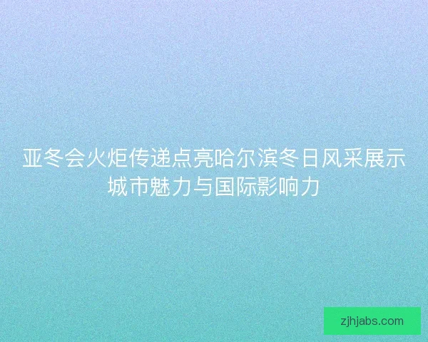 亚冬会火炬传递点亮哈尔滨冬日风采展示城市魅力与国际影响力