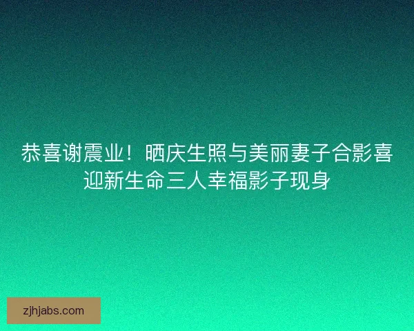 恭喜谢震业！晒庆生照与美丽妻子合影喜迎新生命三人幸福影子现身