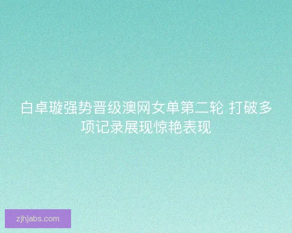 白卓璇强势晋级澳网女单第二轮 打破多项记录展现惊艳表现