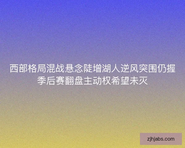 西部格局混战悬念陡增湖人逆风突围仍握季后赛翻盘主动权希望未灭