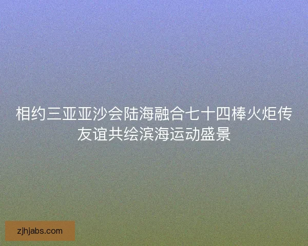 相约三亚亚沙会陆海融合七十四棒火炬传友谊共绘滨海运动盛景 相约三亚亚沙会陆海融合七十四棒火炬传友谊共绘滨海运动盛景