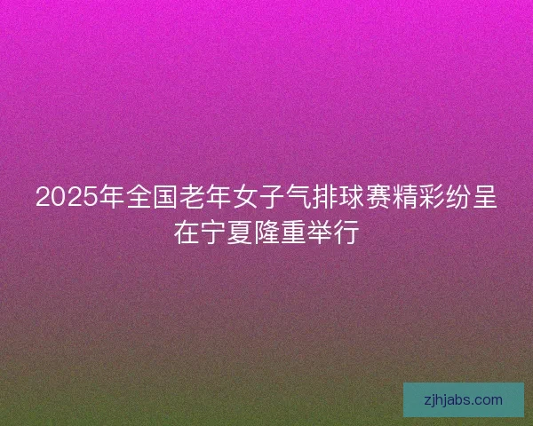 2025年全国老年女子气排球赛精彩纷呈在宁夏隆重举行 2025年全国老年女子气排球赛精彩纷呈在宁夏隆重举行