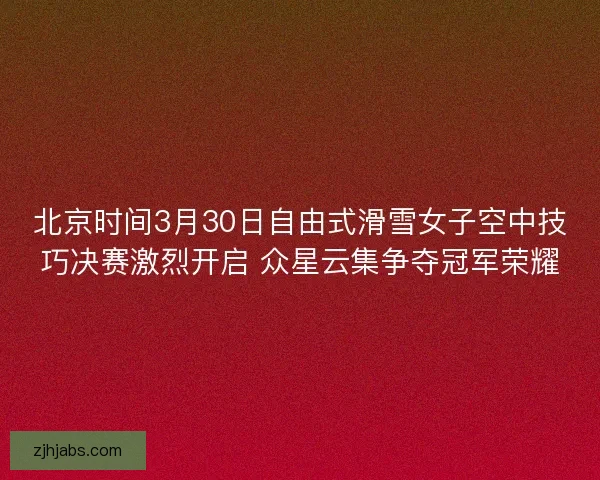 北京时间3月30日自由式滑雪女子空中技巧决赛激烈开启 众星云集争夺冠军荣耀 北京时间3月30日自由式滑雪女子空中技巧决赛激烈开启 众星云集争夺冠军荣耀