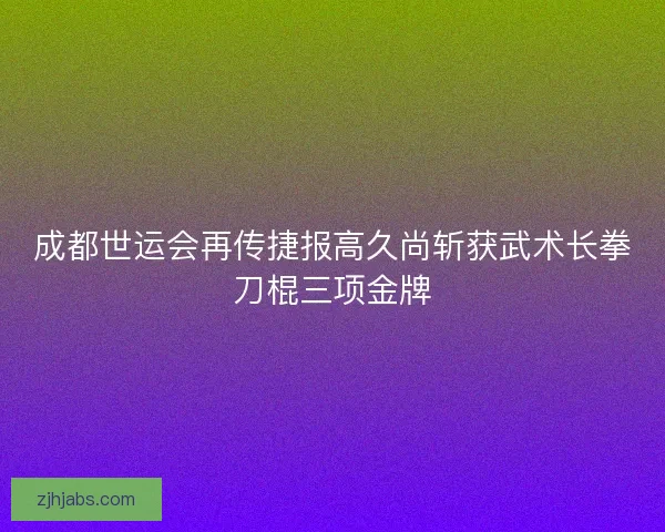 成都世运会再传捷报高久尚斩获武术长拳刀棍三项金牌