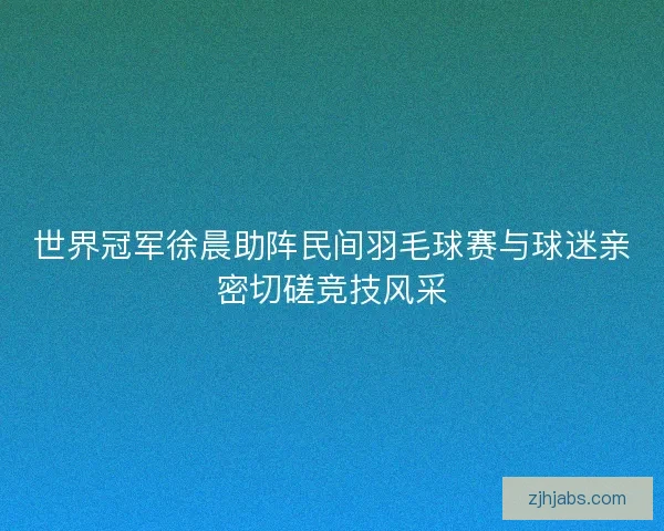世界冠军徐晨助阵民间羽毛球赛与球迷亲密切磋竞技风采