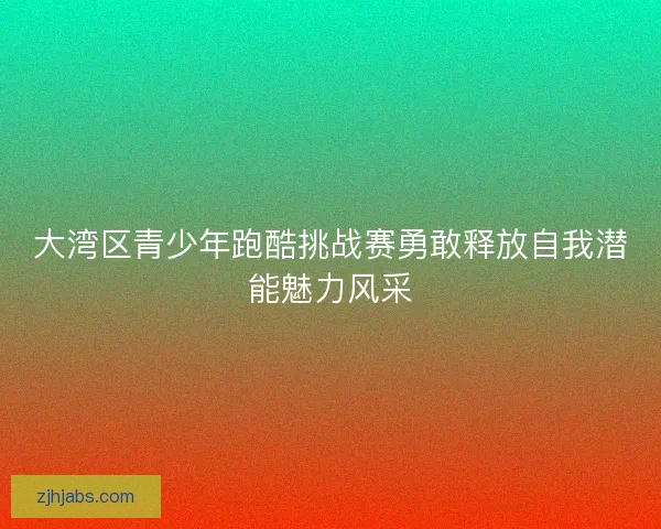 大湾区青少年跑酷挑战赛勇敢释放自我潜能魅力风采