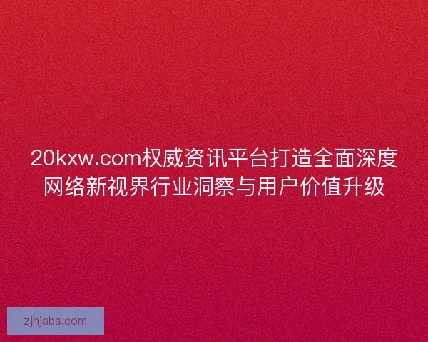 20kxw.com权威资讯平台打造全面深度网络新视界行业洞察与用户价值升级