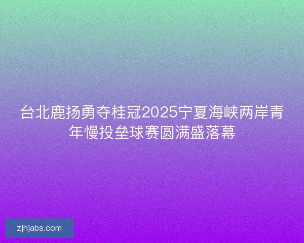 台北鹿扬勇夺桂冠2025宁夏海峡两岸青年慢投垒球赛圆满盛落幕 台北鹿扬勇夺桂冠2025宁夏海峡两岸青年慢投垒球赛圆满盛落幕