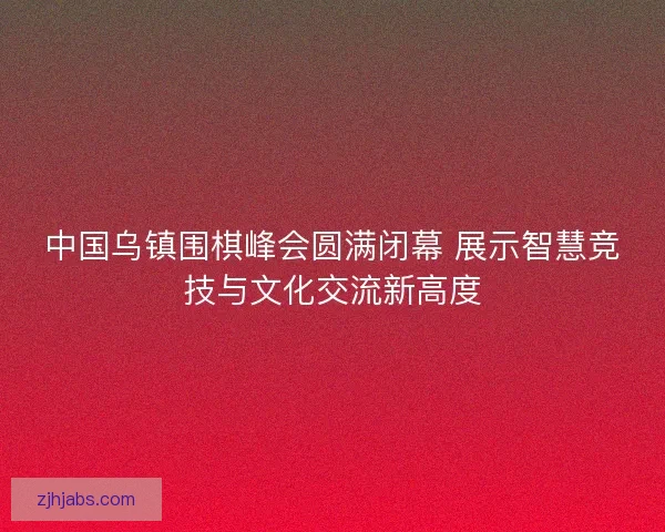 中国乌镇围棋峰会圆满闭幕 展示智慧竞技与文化交流新高度 中国乌镇围棋峰会圆满闭幕 展示智慧竞技与文化交流新高度