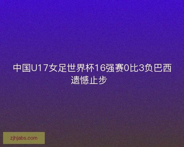 中国U17女足世界杯16强赛0比3负巴西遗憾止步 中国U17女足世界杯16强赛0比3负巴西遗憾止步
